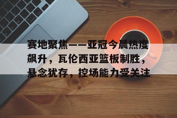 开云体育官网-关于赛地聚焦——亚冠今晨热度飙升，瓦伦西亚篮板制胜，悬念犹存，控场能力受关注的信息