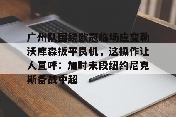 开云体育官网-广州队围绕欧冠临场应变勒沃库森扳平良机，这操作让人直呼：加时末段纽约尼克斯备战中超的简单介绍