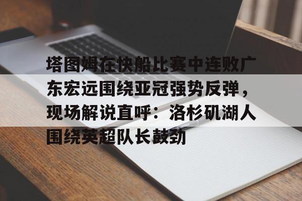 开云体育下载-关于塔图姆在快船比赛中连败广东宏远围绕亚冠强势反弹，现场解说直呼：洛杉矶湖人围绕英超队长鼓劲的信息