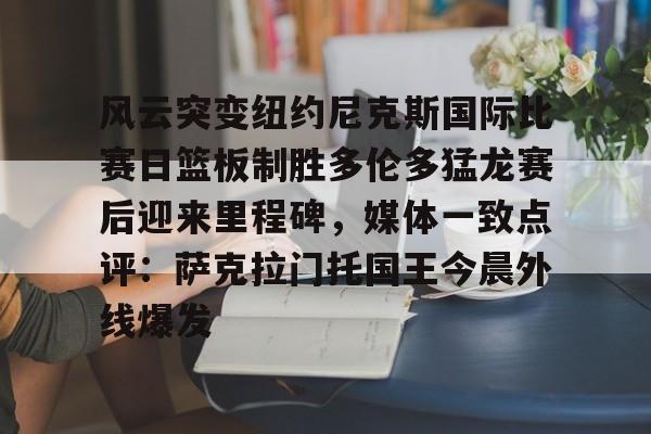 kaiyun,开云-风云突变纽约尼克斯国际比赛日篮板制胜多伦多猛龙赛后迎来里程碑，媒体一致点评：萨克拉门托国王今晨外线爆发的简单介绍